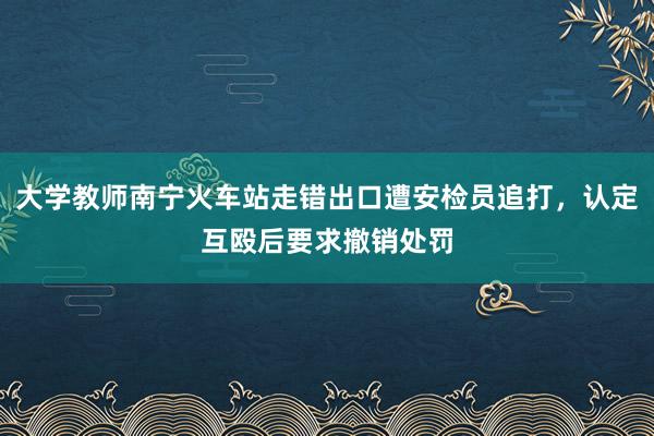 大学教师南宁火车站走错出口遭安检员追打，认定互殴后要求撤销处罚
