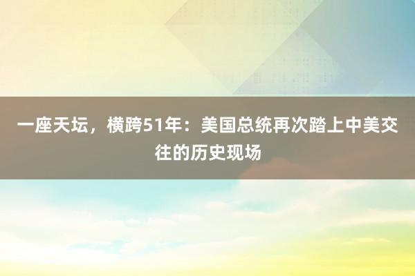 一座天坛，横跨51年：美国总统再次踏上中美交往的历史现场